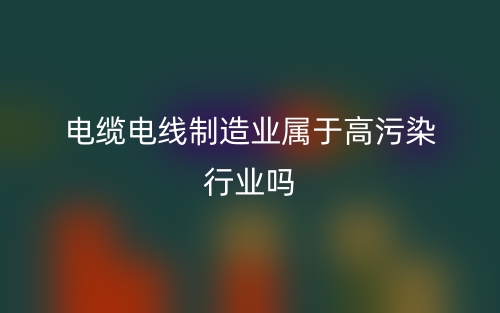 电缆电线制造业属于高污染行业吗？(图1)