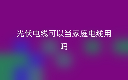 光伏电线可以当家庭电线用吗？(图1)