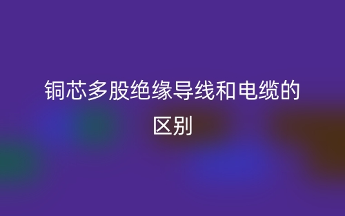 铜芯多股绝缘导线和电缆的区别是什么？(图1)